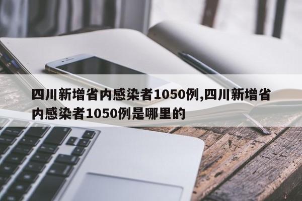 四川新增省内感染者1050例,四川新增省内感染者1050例是哪里的